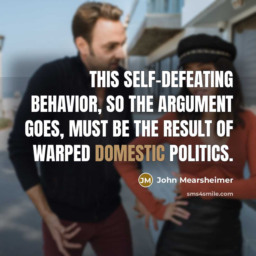 “This self-defeating behavior, so the argument goes, must be the result of warped domestic politics.” quote by John Mearsheimer