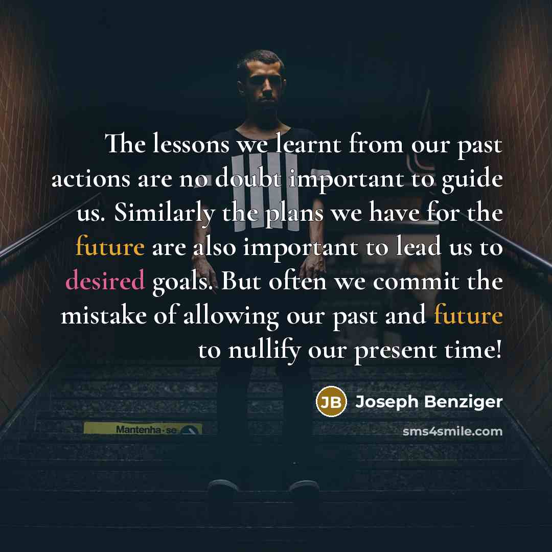 “The lessons we learnt from our past actions are no doubt important to guide us. Similarly the plans we have for the future are also important to lead us to desired goals. But often we commit the mistake of allowing our past and future to nullify our present time!” quote by Joseph Benziger