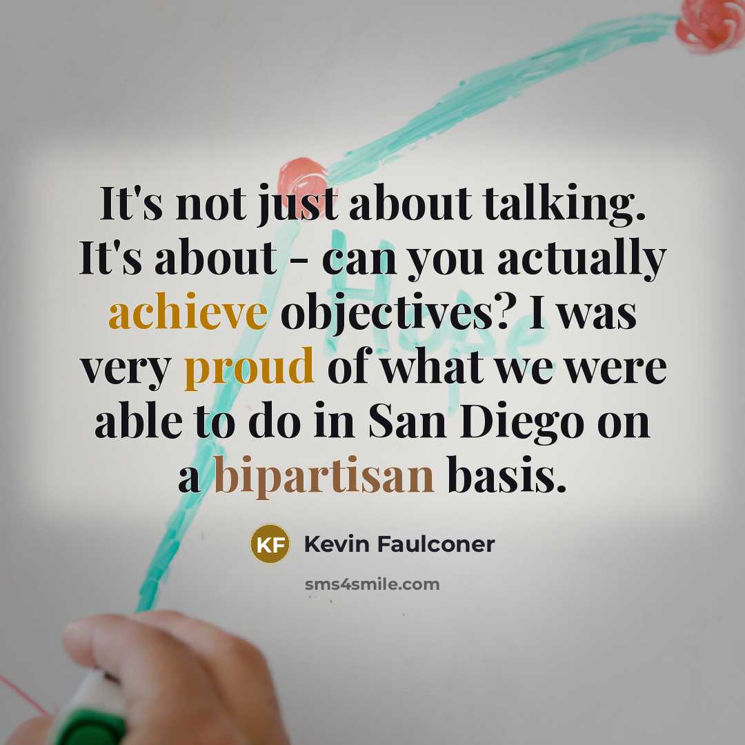“It's not just about talking. It's about - can you actually achieve objectives? I was very proud of what we were able to do in San Diego on a bipartisan basis.” quote by Kevin Faulconer