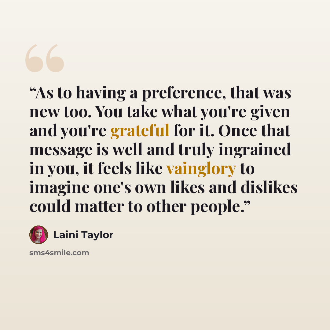 “As to having a preference, that was new too. You take what you're given and you're grateful for it. Once that message is well and truly ingrained in you, it feels like vainglory to imagine one's own likes and dislikes could matter to other people.” quote by Laini Taylor