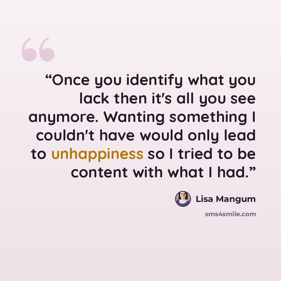 “Once you identify what you lack then it's all you see anymore. Wanting something I couldn't have would only lead to unhappiness so I tried to be content with what I had.” quote by Lisa Mangum