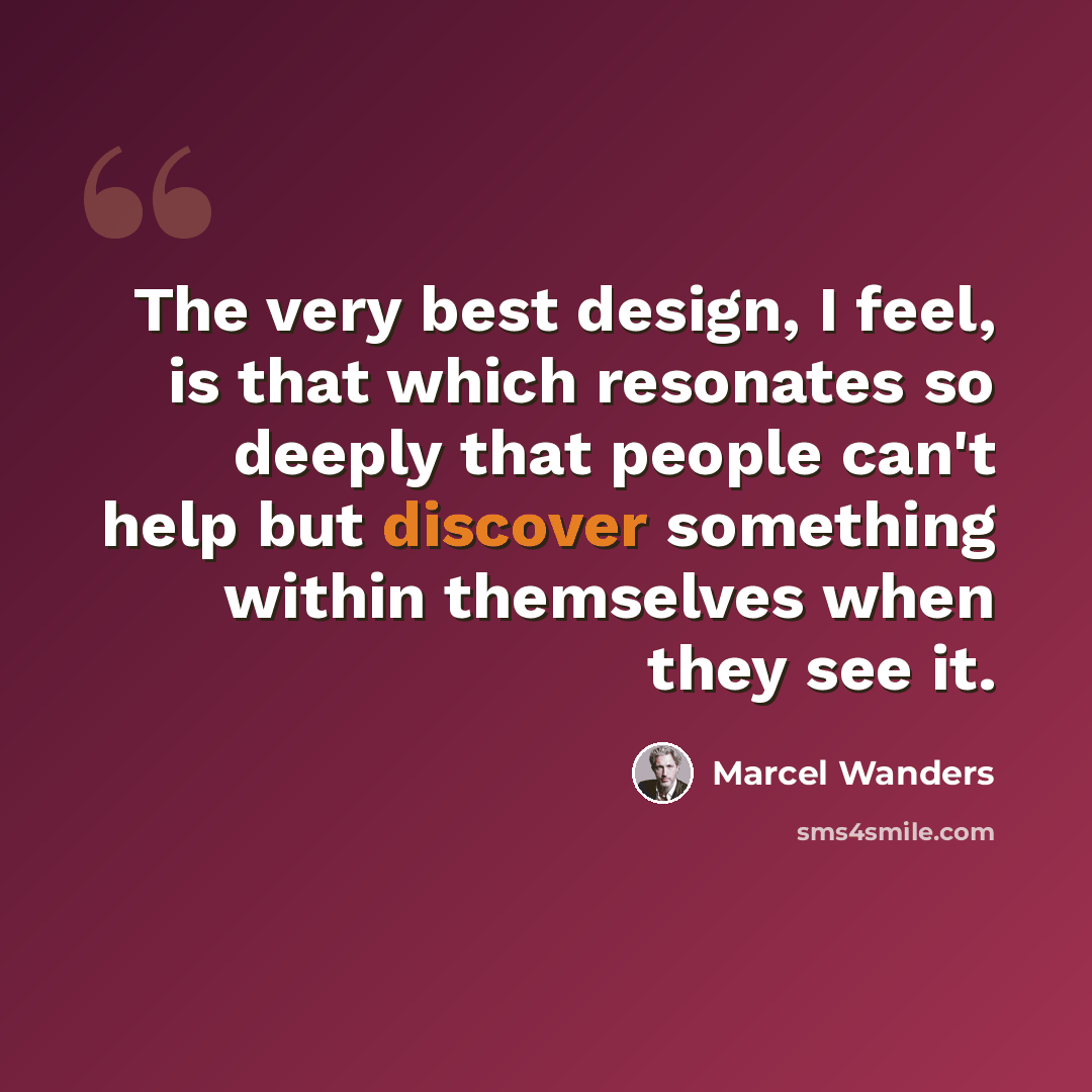 “The very best design, I feel, is that which resonates so deeply that people can't help but discover something within themselves when they see it.” quote by Marcel Wanders