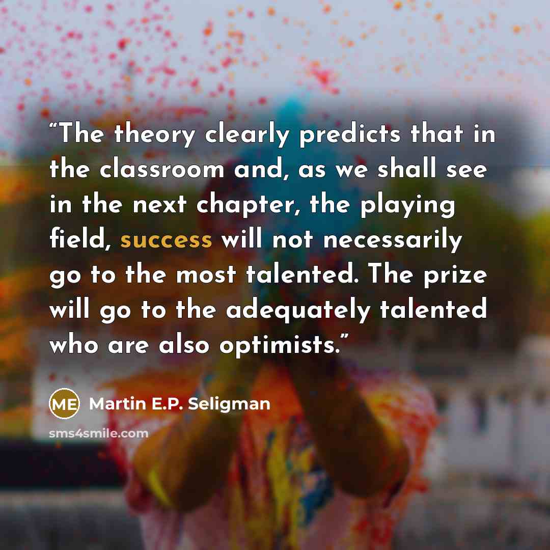 “The theory clearly predicts that in the classroom and, as we shall see in the next chapter, the playing field, success will not necessarily go to the most talented. The prize will go to the adequately talented who are also optimists.” quote by Martin E.P. Seligman