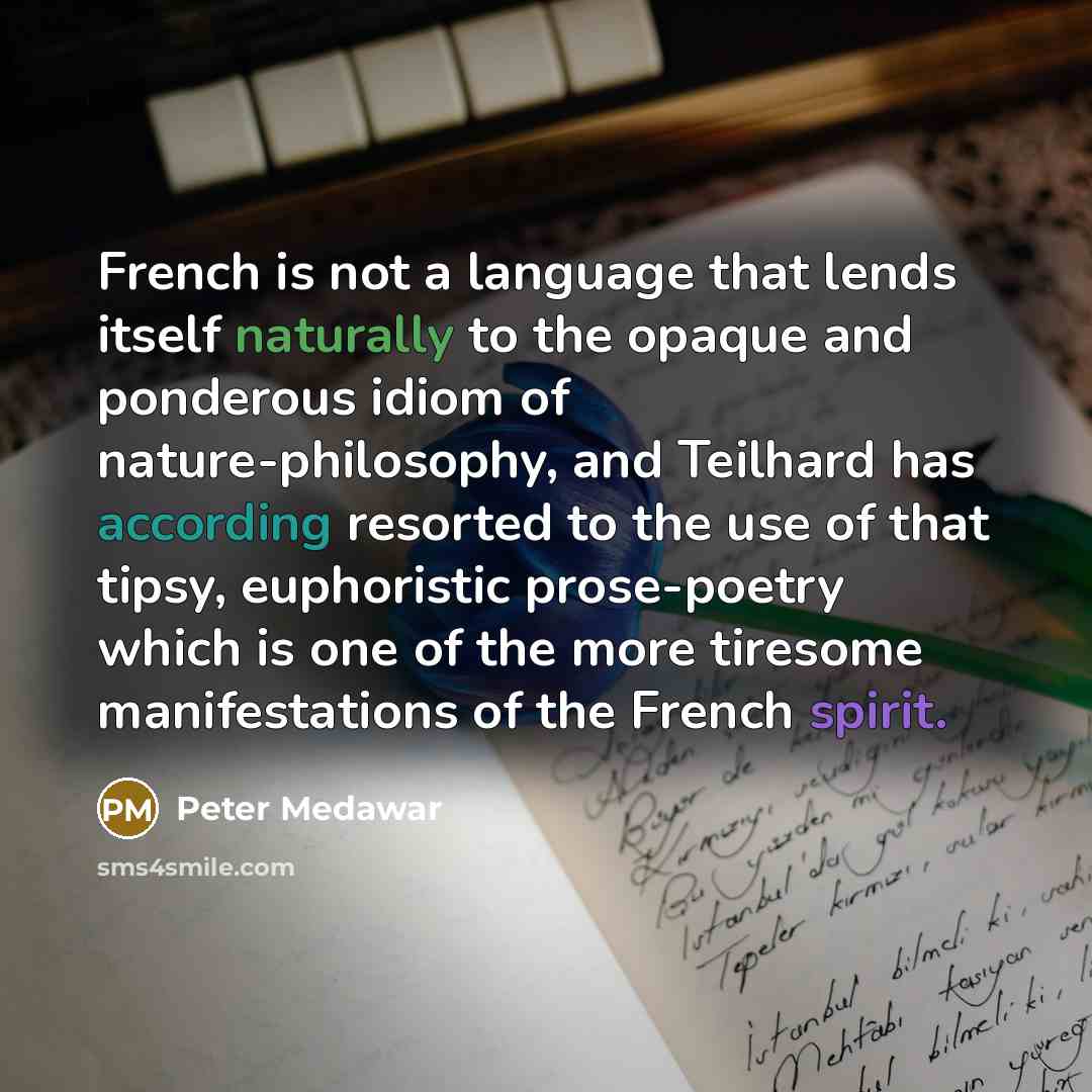 “French is not a language that lends itself naturally to the opaque and ponderous idiom of nature-philosophy, and Teilhard has according resorted to the use of that tipsy, euphoristic prose-poetry which is one of the more tiresome manifestations of the French spirit.” quote by Peter Medawar