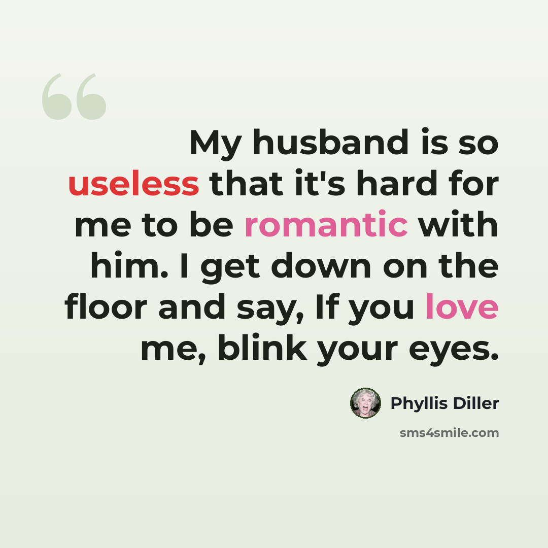 “My husband is so useless that it's hard for me to be romantic with him. I get down on the floor and say, If you love me, blink your eyes.” quote by Phyllis Diller