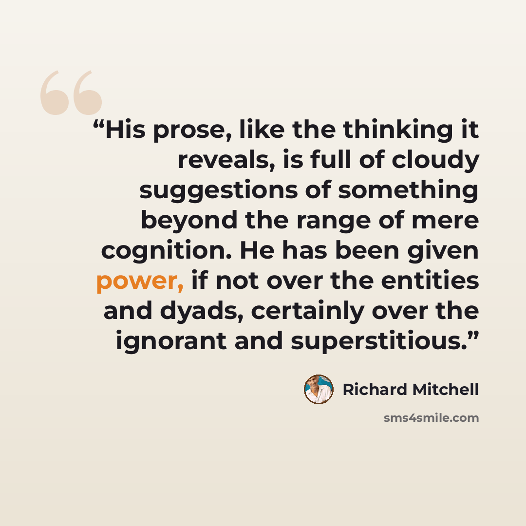 “His prose, like the thinking it reveals, is full of cloudy suggestions of something beyond the range of mere cognition. He has been given power, if not over the entities and dyads, certainly over the ignorant and superstitious.” quote by Richard Mitchell
