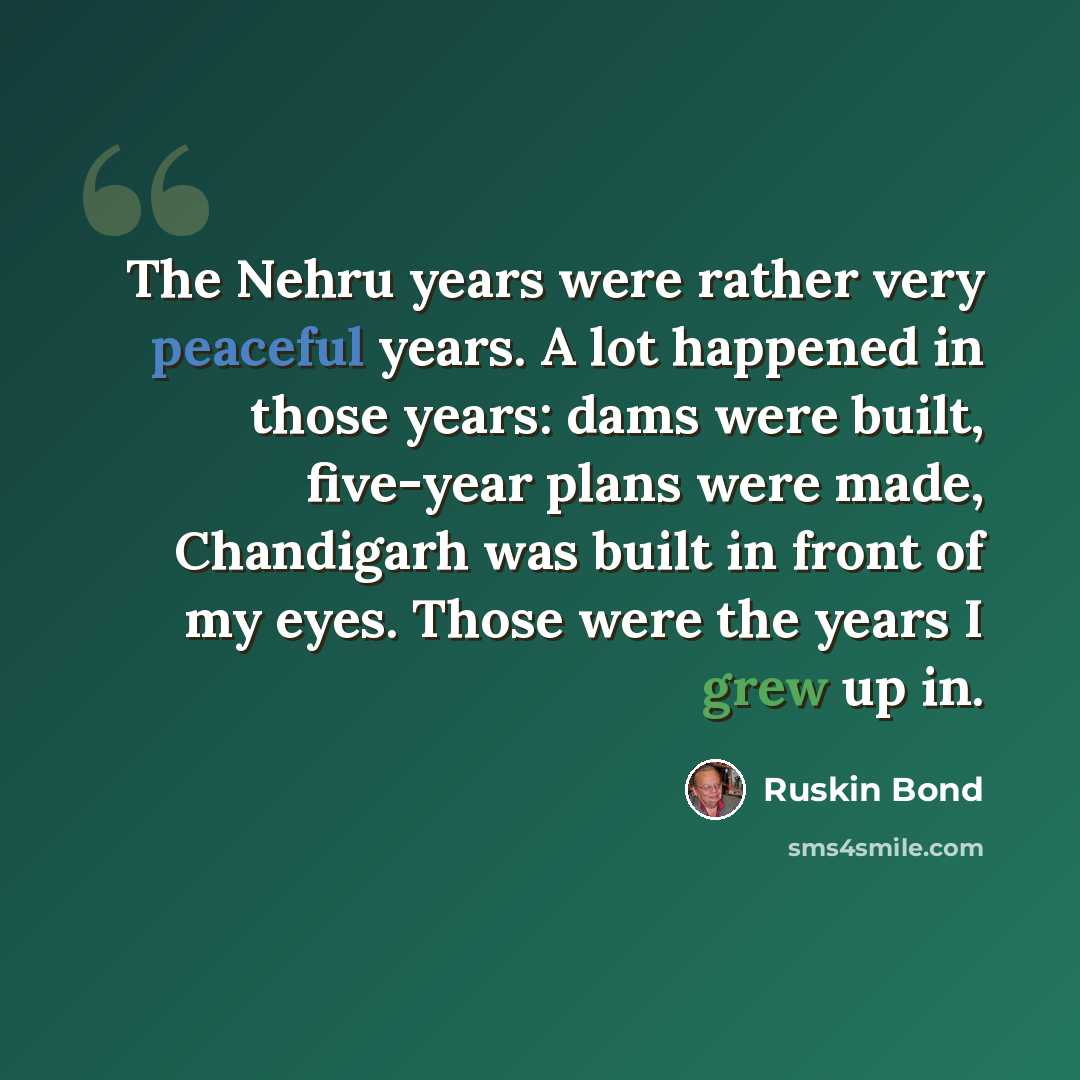 “The Nehru years were rather very peaceful years. A lot happened in those years: dams were built, five-year plans were made, Chandigarh was built in front of my eyes. Those were the years I grew up in.” quote by Ruskin Bond