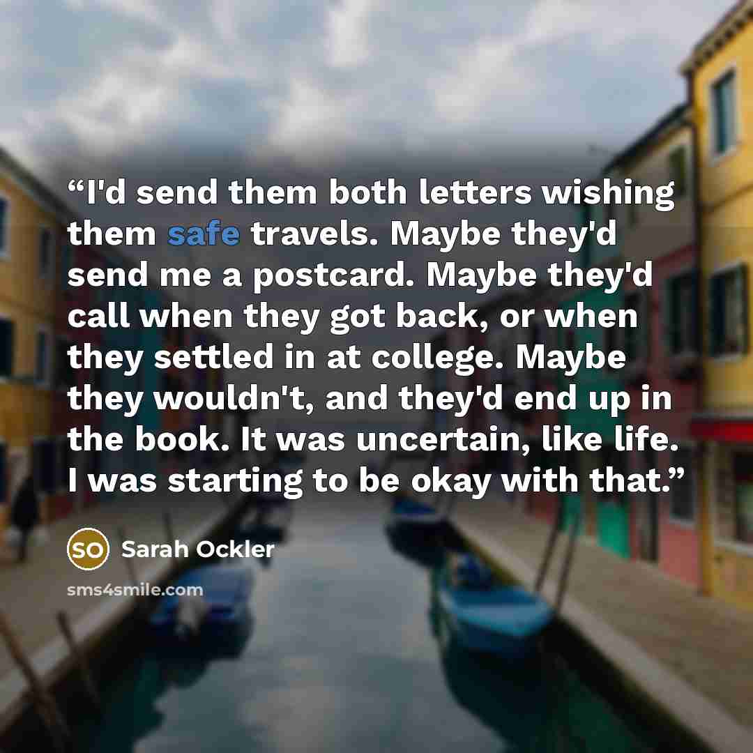 “I'd send them both letters wishing them safe travels. Maybe they'd send me a postcard. Maybe they'd call when they got back, or when they settled in at college. Maybe they wouldn't, and they'd end up in the book. It was uncertain, like life. I was starting to be okay with that.” quote by Sarah Ockler