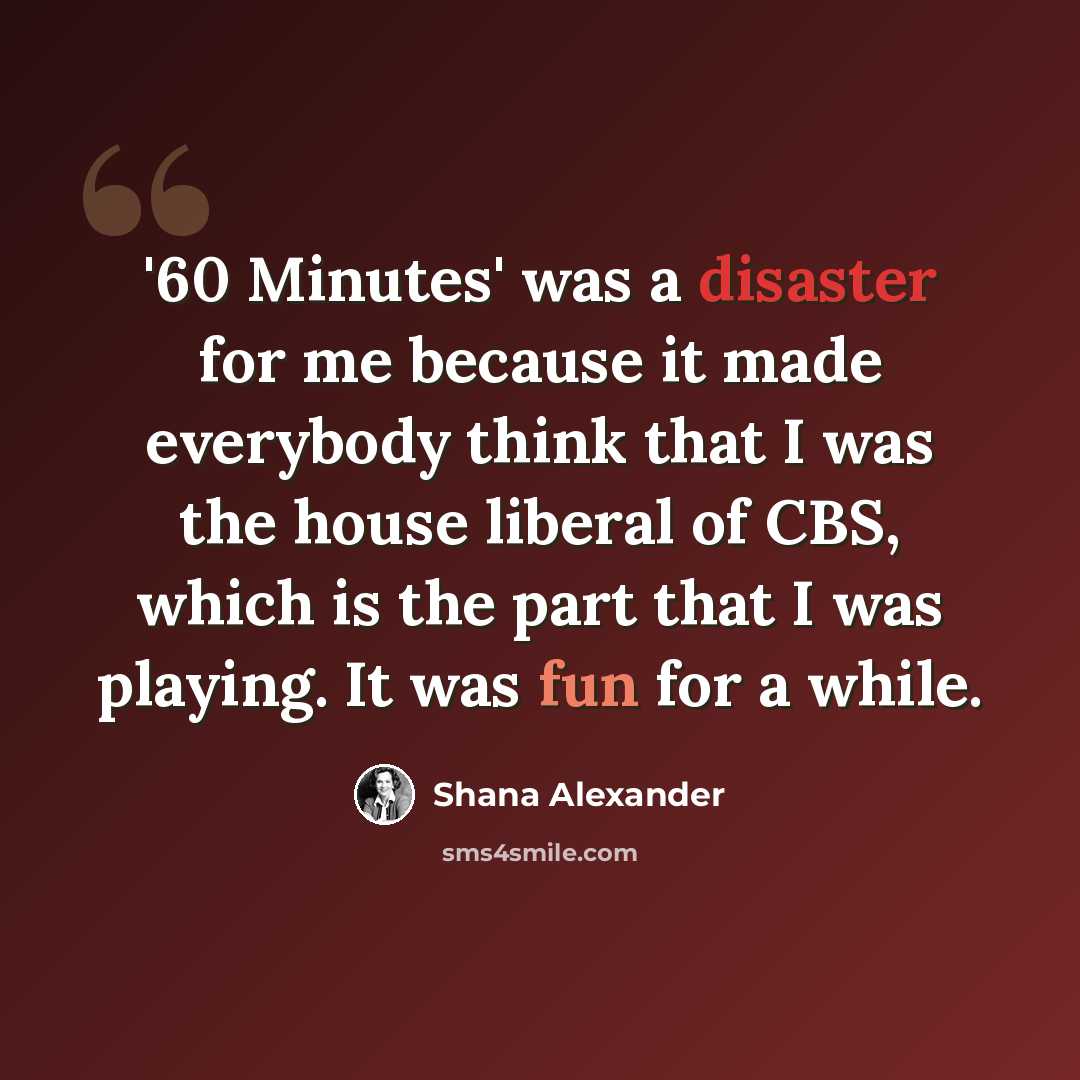 “'60 Minutes' was a disaster for me because it made everybody think that I was the house liberal of CBS, which is the part that I was playing. It was fun for a while.” quote by Shana Alexander