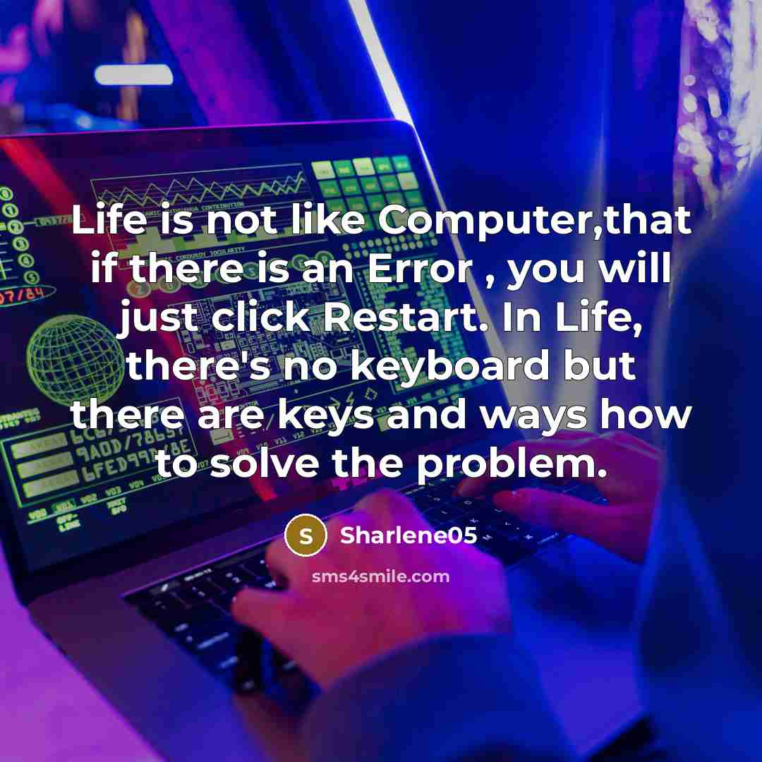 “Life is not like Computer,that if there is an Error , you will just click Restart. In Life, there's no keyboard but there are keys and ways how to solve the problem.” quote by Sharlene05