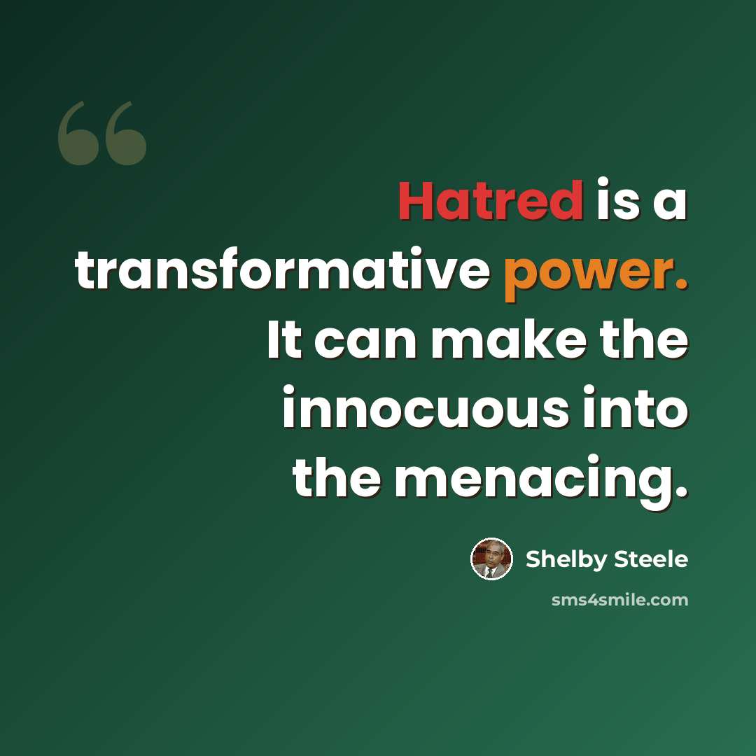 “Hatred is a transformative power. It can make the innocuous into the menacing.” quote by Shelby Steele