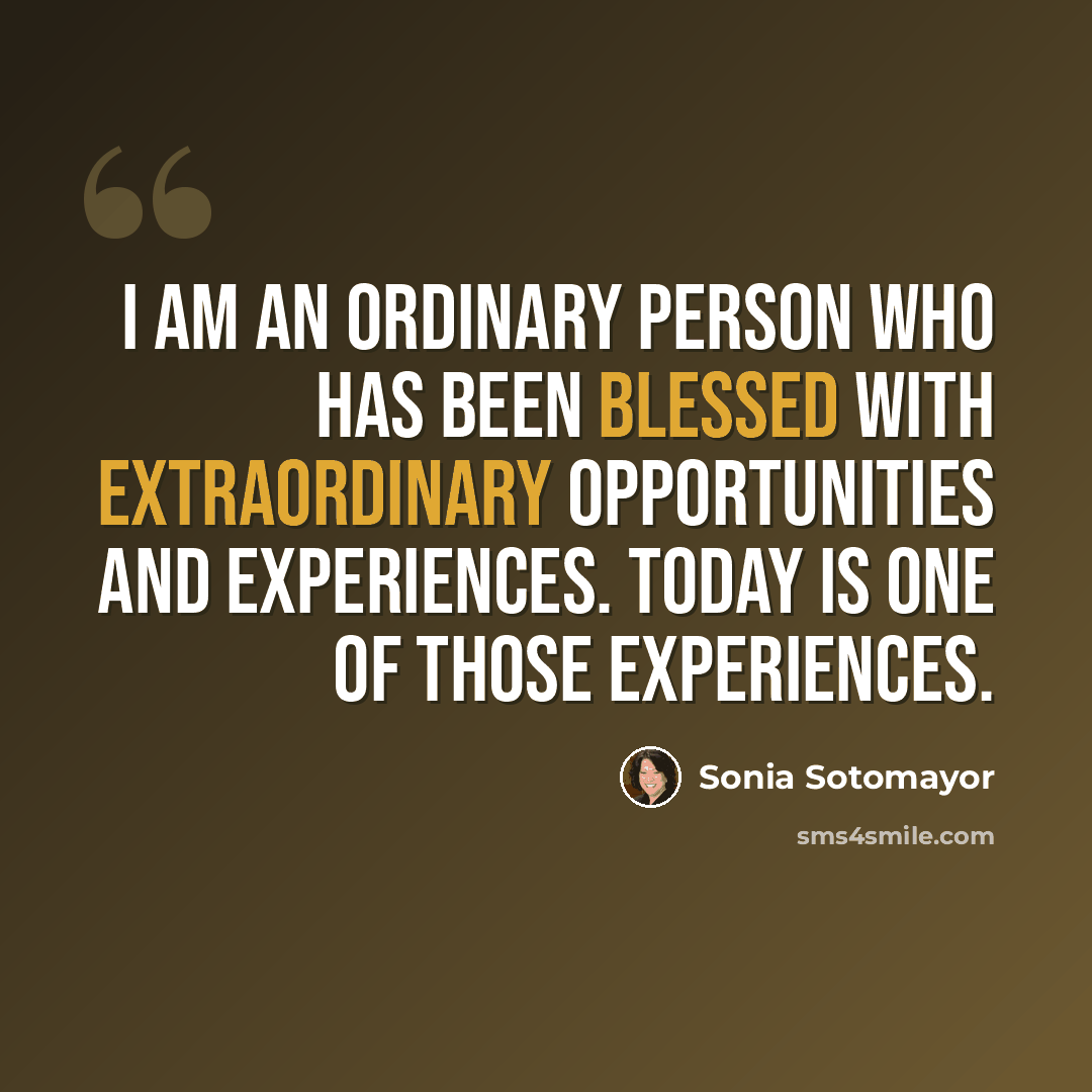“I am an ordinary person who has been blessed with extraordinary opportunities and experiences. Today is one of those experiences.” quote by Sonia Sotomayor