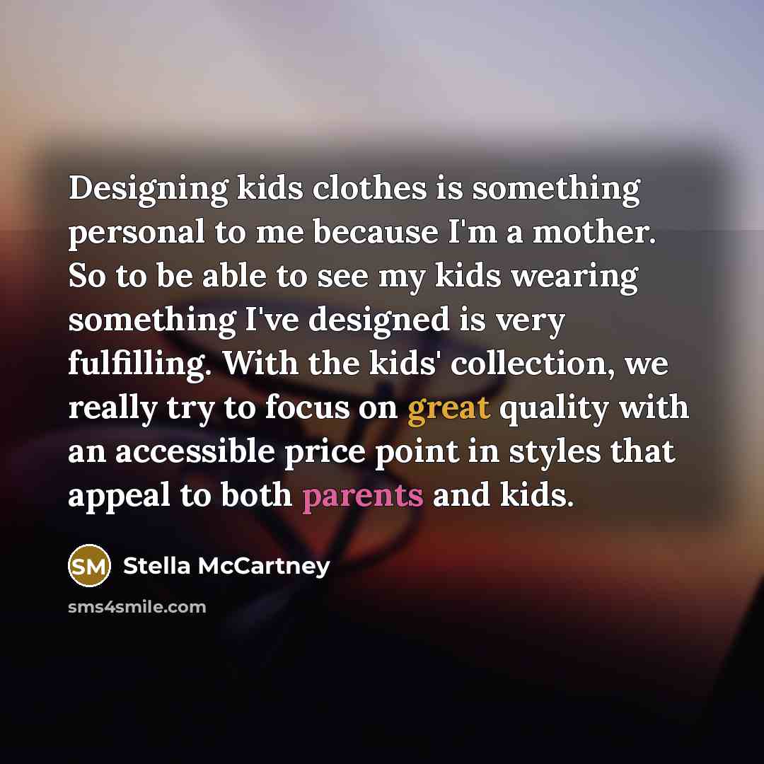 “Designing kids clothes is something personal to me because I'm a mother. So to be able to see my kids wearing something I've designed is very fulfilling. With the kids' collection, we really try to focus on great quality with an accessible price point in styles that appeal to both parents and kids.” quote by Stella McCartney