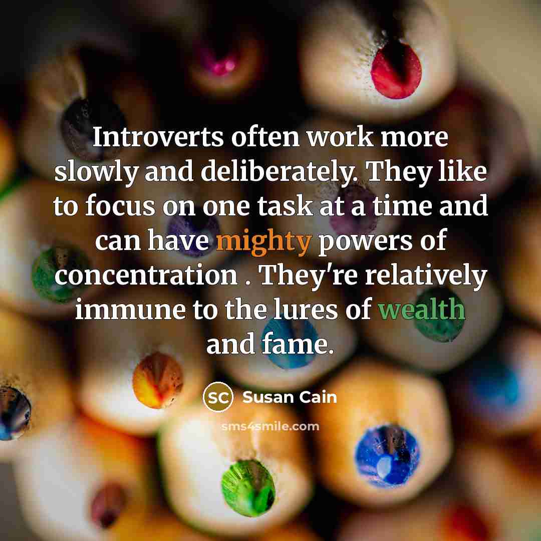 “Introverts often work more slowly and deliberately. They like to focus on one task at a time and can have mighty powers of concentration . They're relatively immune to the lures of wealth and fame.” quote by Susan Cain