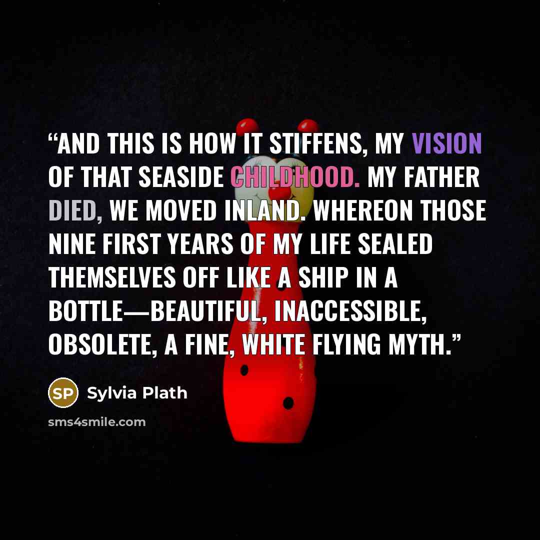 “And this is how it stiffens, my vision of that seaside childhood. My father died, we moved inland. Whereon those nine first years of my life sealed themselves off like a ship in a bottle—beautiful, inaccessible, obsolete, a fine, white flying myth.” quote by Sylvia Plath