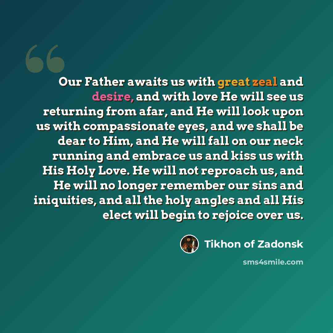 “Our Father awaits us with great zeal and desire, and with love He will see us returning from afar, and He will look upon us with compassionate eyes, and we shall be dear to Him, and He will fall on our neck running and embrace us and kiss us with His Holy Love. He will not reproach us, and He will…” quote by Tikhon of Zadonsk