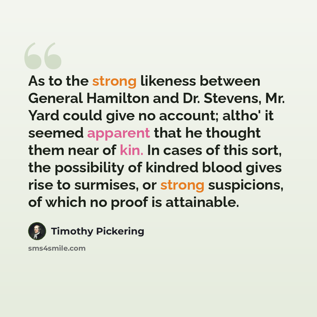 “As to the strong likeness between General Hamilton and Dr. Stevens, Mr. Yard could give no account; altho' it seemed apparent that he thought them near of kin. In cases of this sort, the possibility of kindred blood gives rise to surmises, or strong suspicions, of which no proof is attainable.” quote by Timothy Pickering