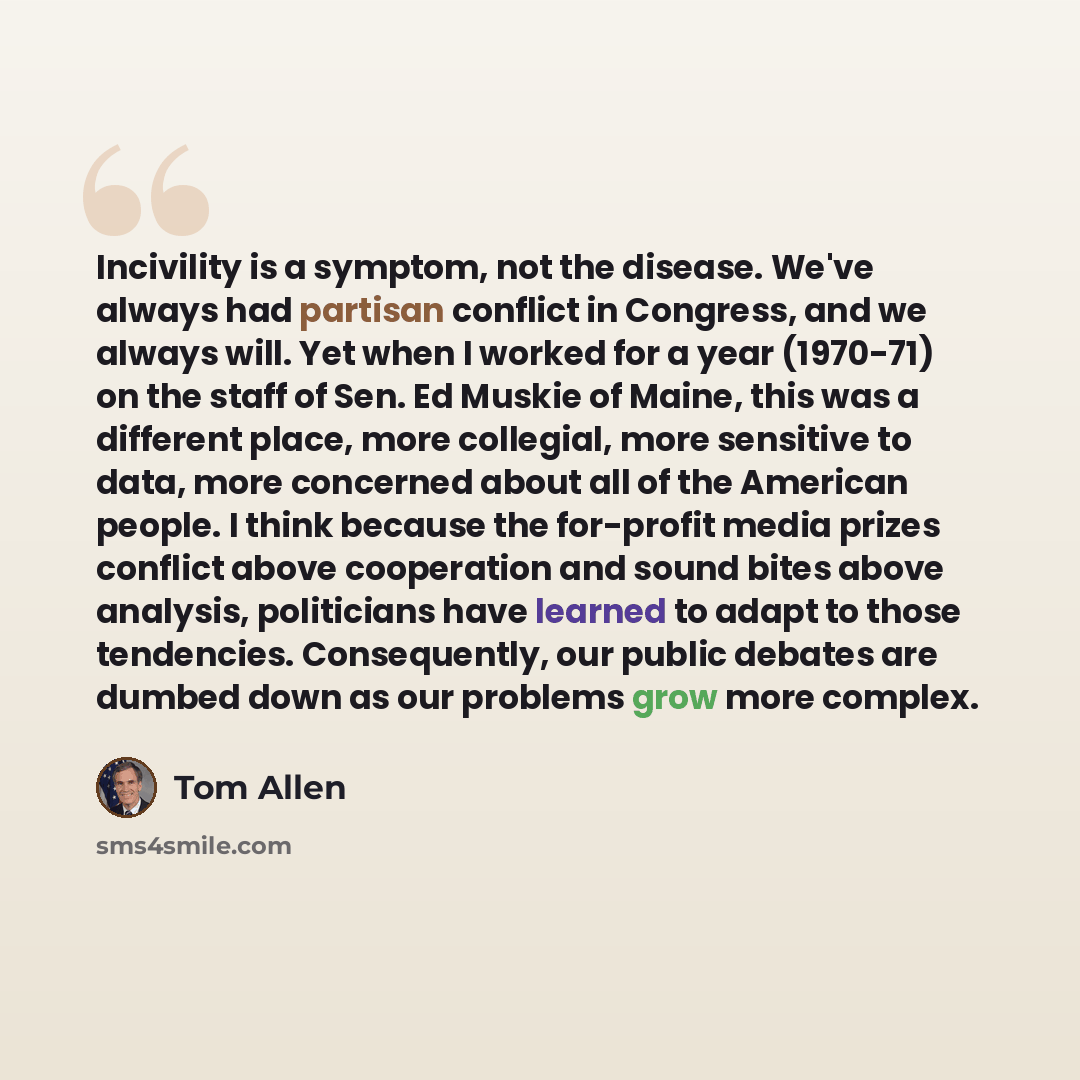 “Incivility is a symptom, not the disease. We've always had partisan conflict in Congress, and we always will. Yet when I worked for a year (1970-71) on the staff of Sen. Ed Muskie of Maine, this was a different place, more collegial, more sensitive to data, more concerned about all of the American…” quote by Tom Allen