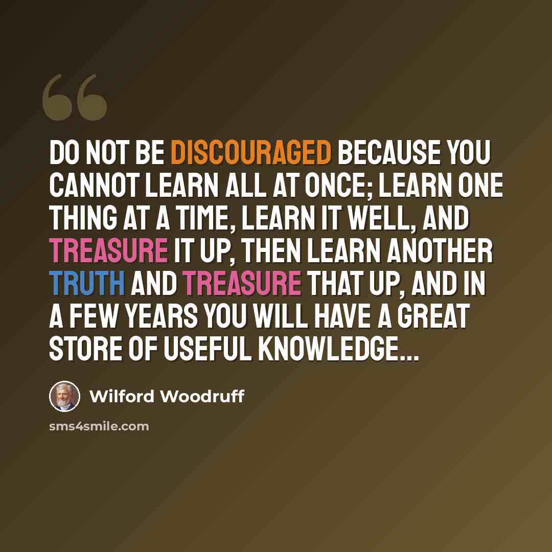 “Do not be discouraged because you cannot learn all at once; learn one thing at a time, learn it well, and treasure it up, then learn another truth and treasure that up, and in a few years you will have a great store of useful knowledge…” quote by Wilford Woodruff
