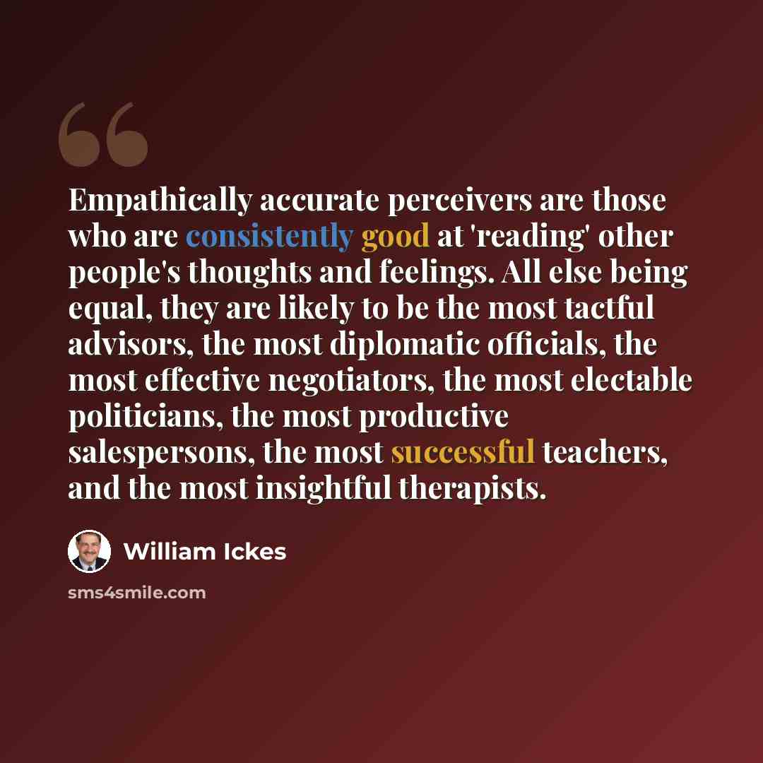 “Empathically accurate perceivers are those who are consistently good at 'reading' other people's thoughts and feelings. All else being equal, they are likely to be the most tactful advisors, the most diplomatic officials, the most effective negotiators, the most electable politicians, the most…” quote by William Ickes