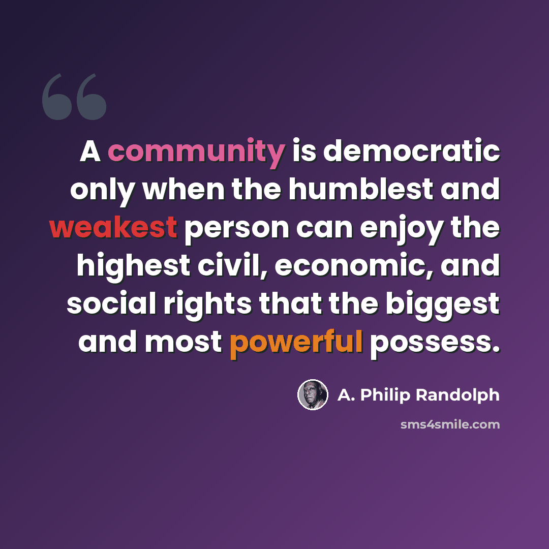 “A community is democratic only when the humblest and weakest person can enjoy the highest civil, economic, and social rights that the biggest and most powerful possess.” quote by A. Philip Randolph
