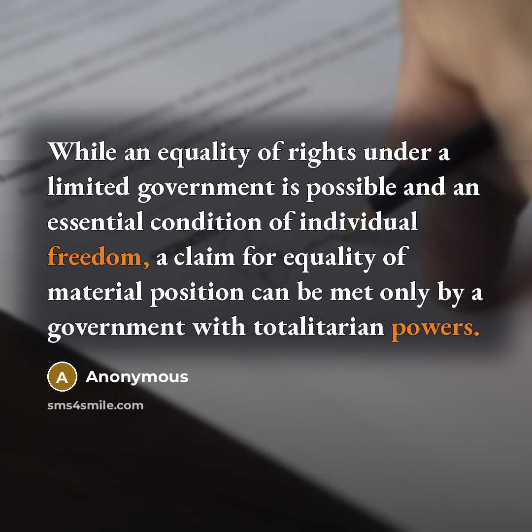 “While an equality of rights under a limited government is possible and an essential condition of individual freedom, a claim for equality of material position can be met only by a government with totalitarian powers.” quote by Anonymous