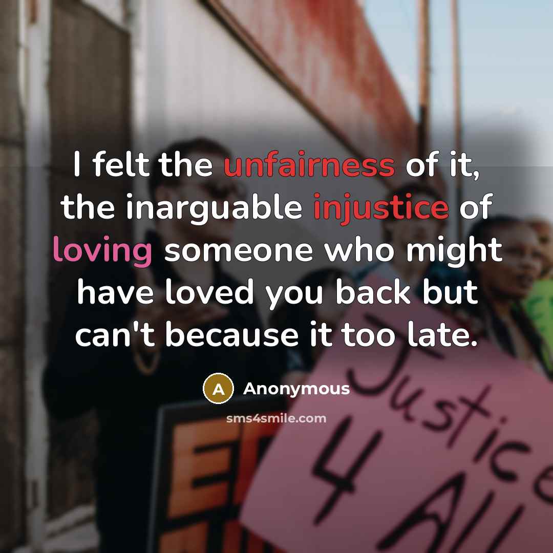 “I felt the unfairness of it, the inarguable injustice of loving someone who might have loved you back but can't because it too late.” quote by Anonymous