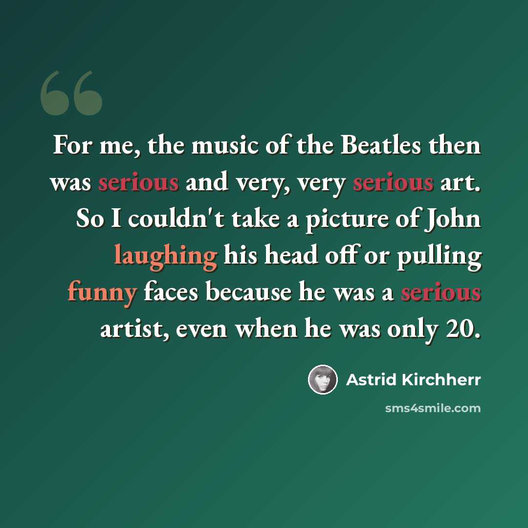 “For me, the music of the Beatles then was serious and very, very serious art. So I couldn't take a picture of John laughing his head off or pulling funny faces because he was a serious artist, even when he was only 20.” quote by Astrid Kirchherr