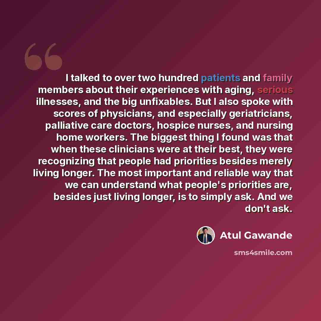 “I talked to over two hundred patients and family members about their experiences with aging, serious illnesses, and the big unfixables. But I also spoke with scores of physicians, and especially geriatricians, palliative care doctors, hospice nurses, and nursing home workers. The biggest thing I…” quote by Atul Gawande