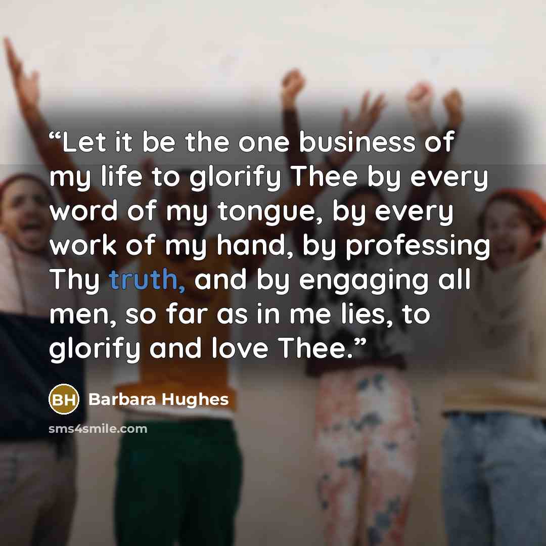 “Let it be the one business of my life to glorify Thee by every word of my tongue, by every work of my hand, by professing Thy truth, and by engaging all men, so far as in me lies, to glorify and love Thee.” quote by Barbara Hughes
