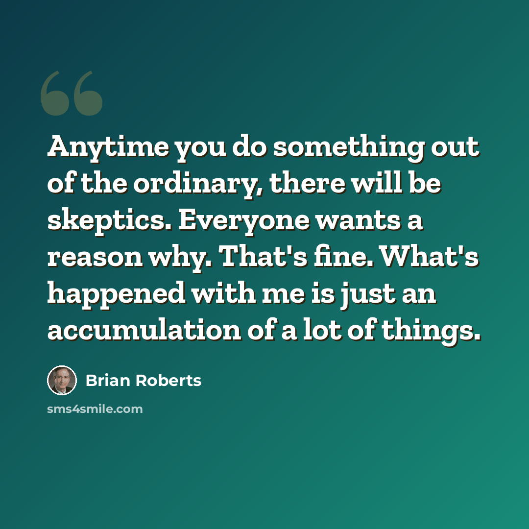 “Anytime you do something out of the ordinary, there will be skeptics. Everyone wants a reason why. That's fine. What's happened with me is just an accumulation of a lot of things.” quote by Brian Roberts