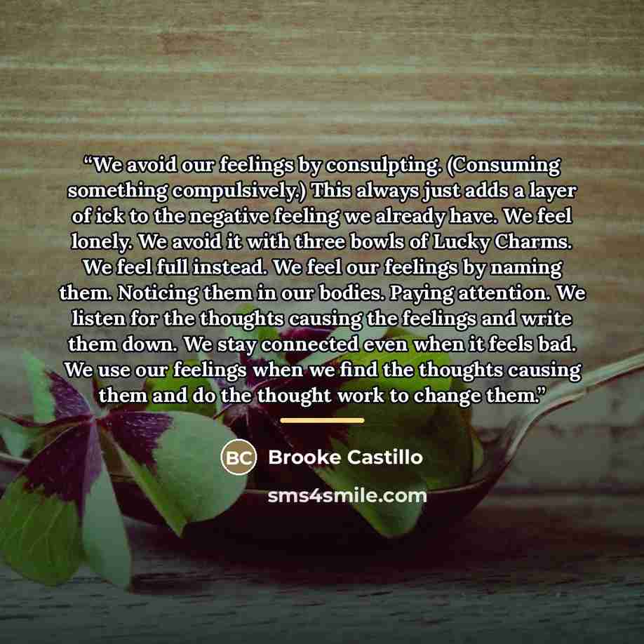 “We avoid our feelings by consulpting. (Consuming something compulsively.) This always just adds a layer of ick to the negative feeling we already have. We feel lonely. We avoid it with three bowls of Lucky Charms. We feel full instead. We feel our feelings by naming them. Noticing them in our…” quote by Brooke Castillo
