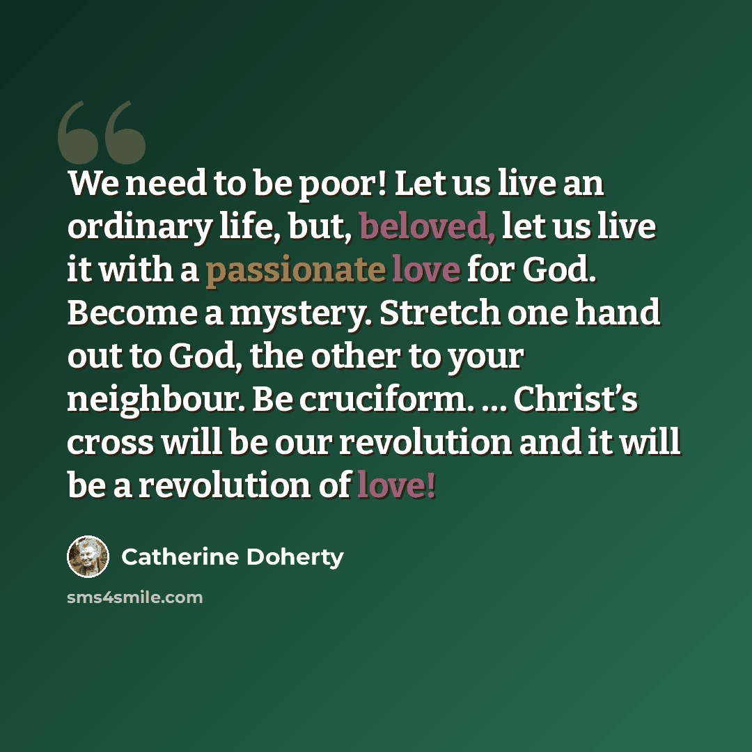 “We need to be poor! Let us live an ordinary life, but, beloved, let us live it with a passionate love for God. Become a mystery. Stretch one hand out to God, the other to your neighbour. Be cruciform. … Christ’s cross will be our revolution and it will be a revolution of love!” quote by Catherine Doherty