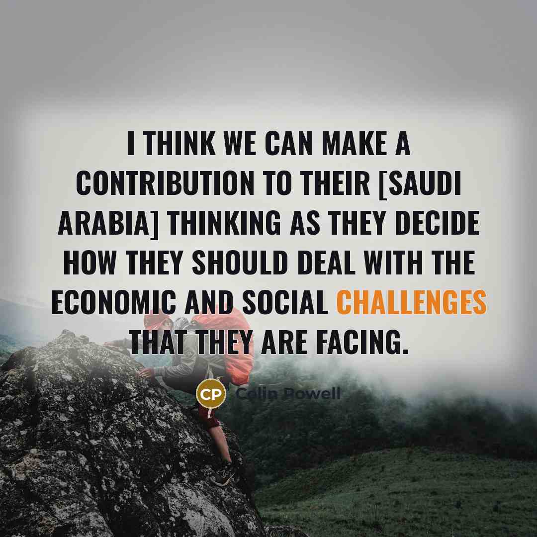 “I think we can make a contribution to their [Saudi Arabia] thinking as they decide how they should deal with the economic and social challenges that they are facing.” quote by Colin Powell