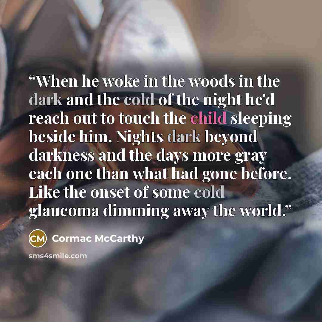 “When he woke in the woods in the dark and the cold of the night he'd reach out to touch the child sleeping beside him. Nights dark beyond darkness and the days more gray each one than what had gone before. Like the onset of some cold glaucoma dimming away the world.” quote by Cormac McCarthy