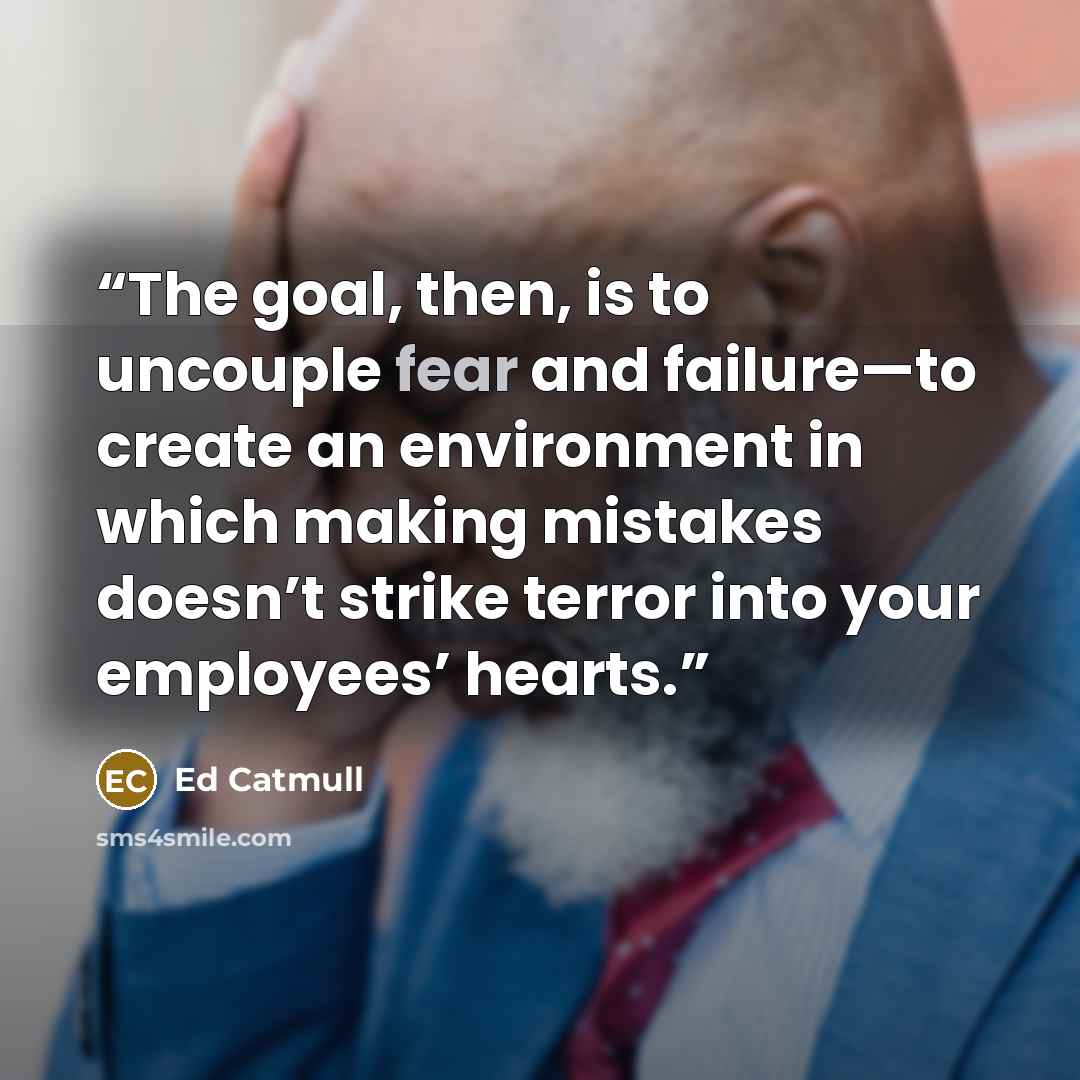 “The goal, then, is to uncouple fear and failure—to create an environment in which making mistakes doesn’t strike terror into your employees’ hearts.” quote by Ed Catmull