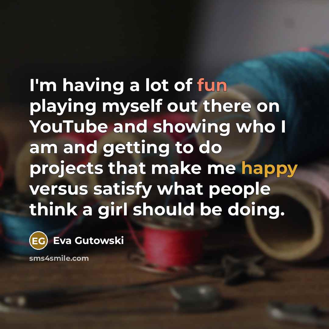 “I'm having a lot of fun playing myself out there on YouTube and showing who I am and getting to do projects that make me happy versus satisfy what people think a girl should be doing.” quote by Eva Gutowski