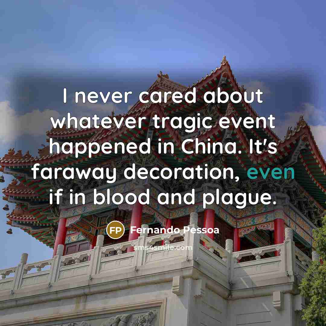 “I never cared about whatever tragic event happened in China. It's faraway decoration, even if in blood and plague.” quote by Fernando Pessoa