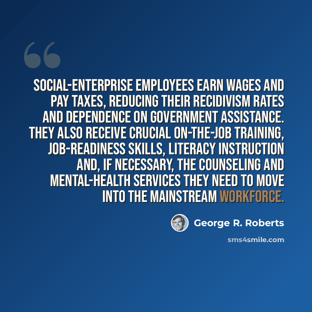 “Social-enterprise employees earn wages and pay taxes, reducing their recidivism rates and dependence on government assistance. They also receive crucial on-the-job training, job-readiness skills, literacy instruction and, if necessary, the counseling and mental-health services they need to move…” quote by George R. Roberts