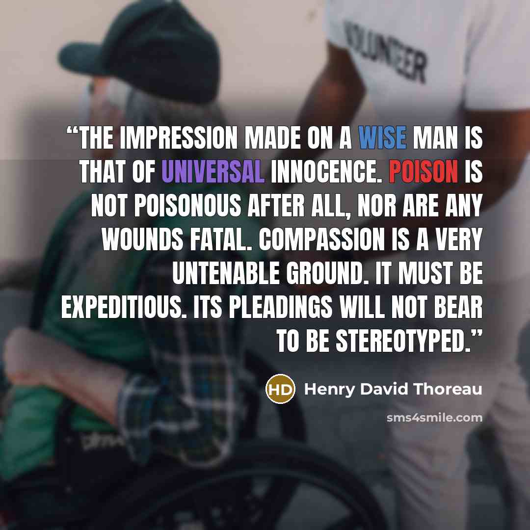 “The impression made on a wise man is that of universal innocence. Poison is not poisonous after all, nor are any wounds fatal. Compassion is a very untenable ground. It must be expeditious. Its pleadings will not bear to be stereotyped.” quote by Henry David Thoreau