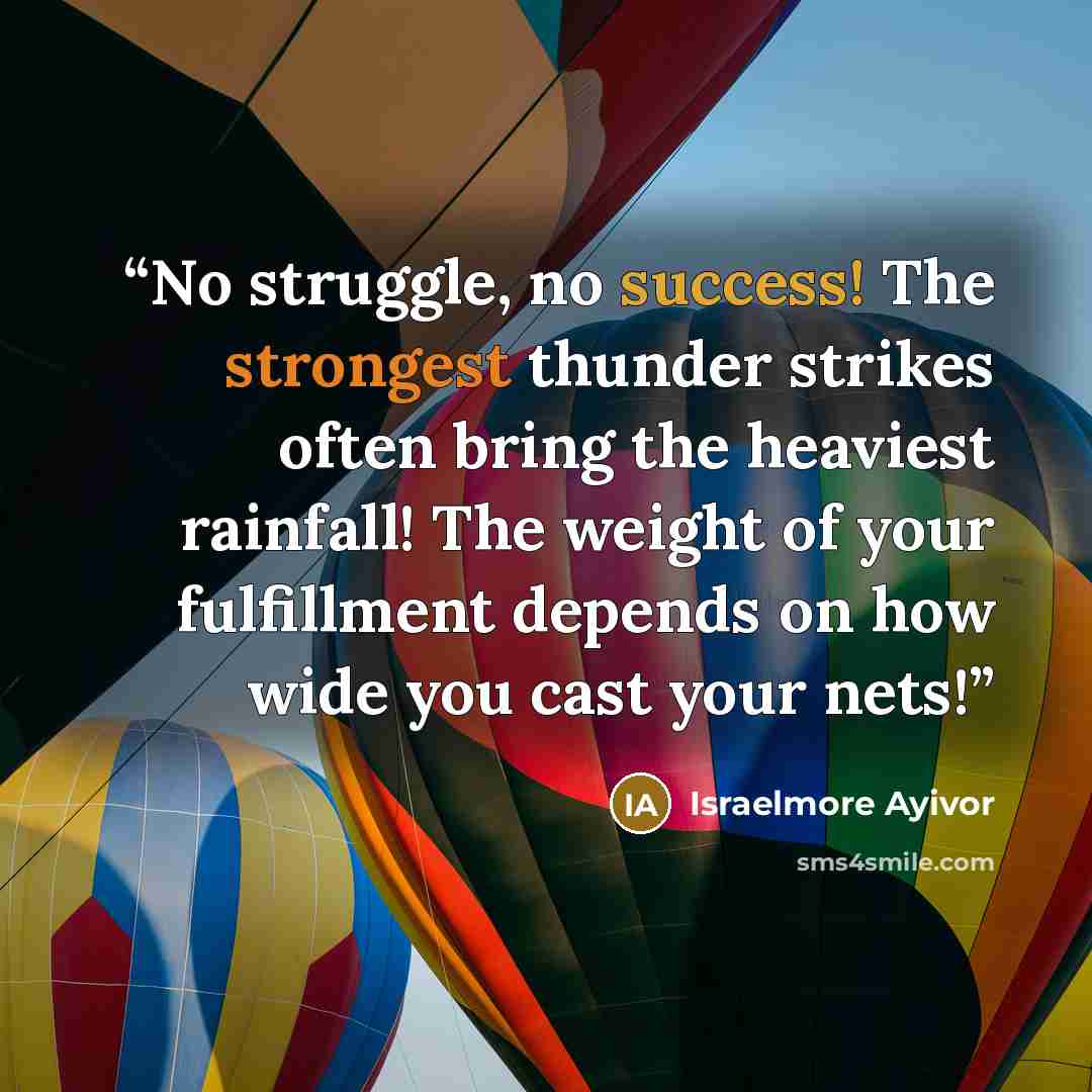 “No struggle, no success! The strongest thunder strikes often bring the heaviest rainfall! The weight of your fulfillment depends on how wide you cast your nets!” quote by Israelmore Ayivor