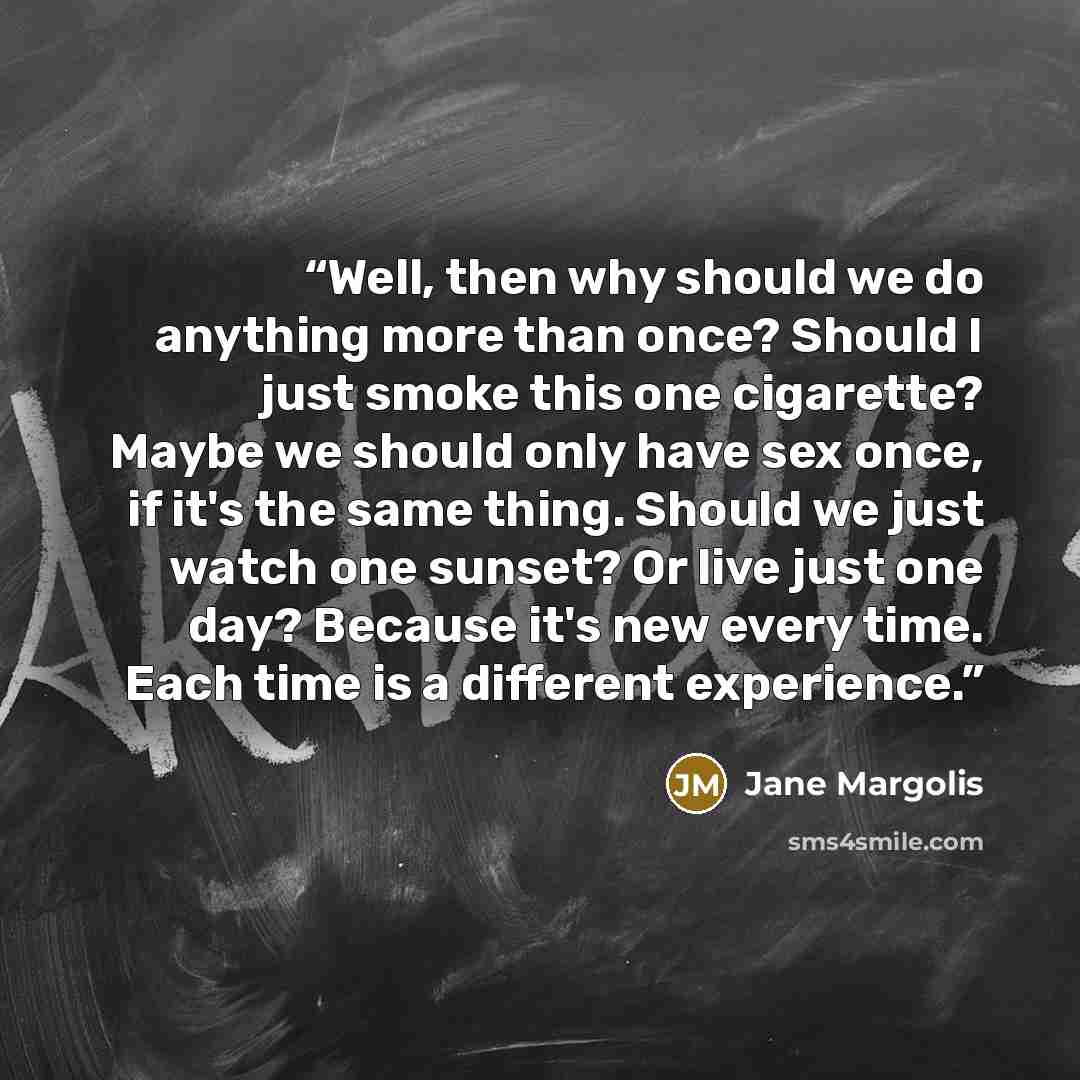“Well, then why should we do anything more than once? Should I just smoke this one cigarette? Maybe we should only have sex once, if it's the same thing. Should we just watch one sunset? Or live just one day? Because it's new every time. Each time is a different experience.” quote by Jane Margolis