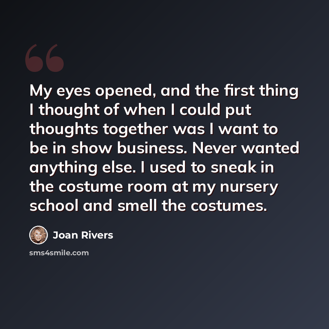 “My eyes opened, and the first thing I thought of when I could put thoughts together was I want to be in show business. Never wanted anything else. I used to sneak in the costume room at my nursery school and smell the costumes.” quote by Joan Rivers