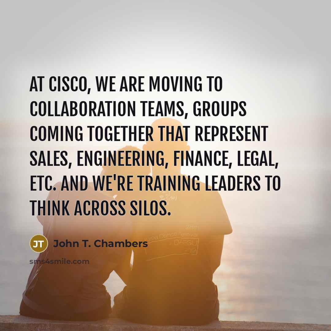 “At Cisco, we are moving to collaboration teams, groups coming together that represent sales, engineering, finance, legal, etc. And we're training leaders to think across silos.” quote by John T. Chambers