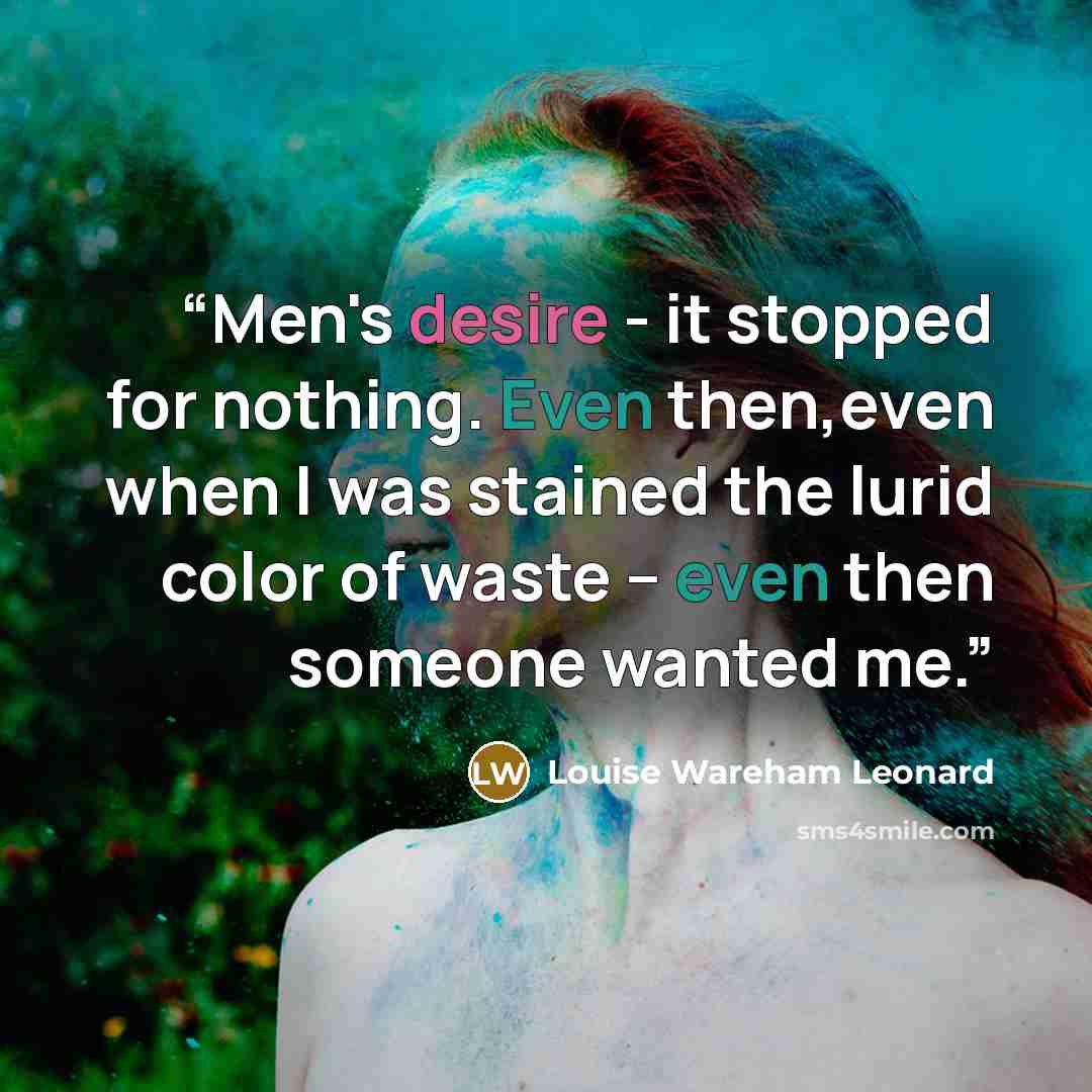 “Men's desire - it stopped for nothing. Even then,even when I was stained the lurid color of waste -- even then someone wanted me.” quote by Louise Wareham Leonard