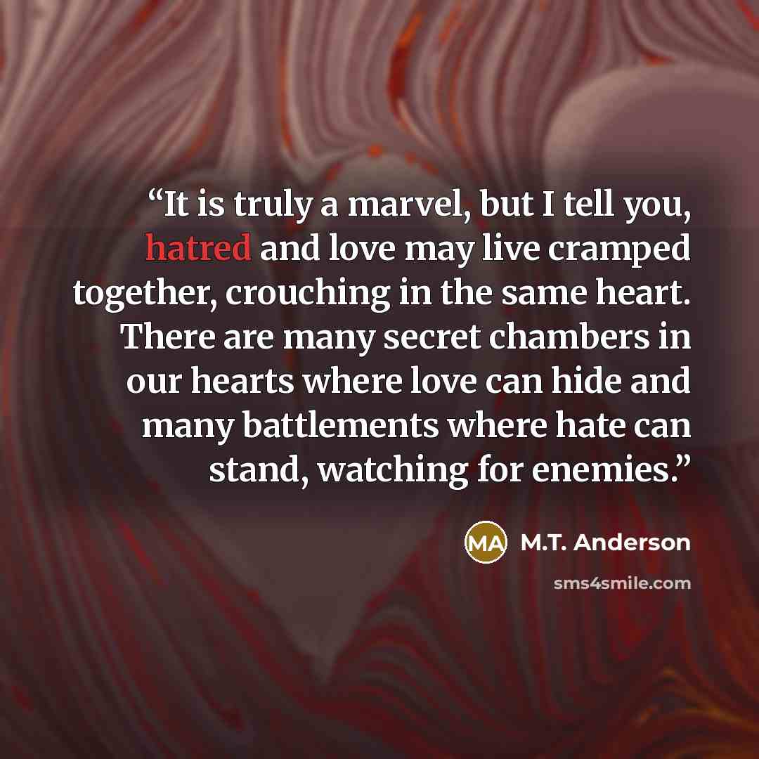 “It is truly a marvel, but I tell you, hatred and love may live cramped together, crouching in the same heart. There are many secret chambers in our hearts where love can hide and many battlements where hate can stand, watching for enemies.” quote by M.T. Anderson