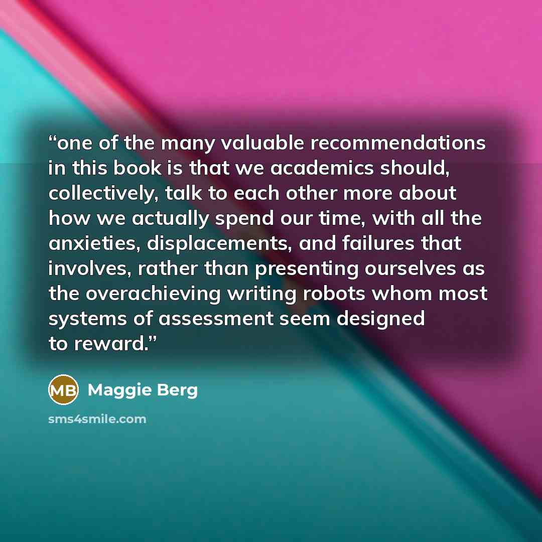 “one of the many valuable recommendations in this book is that we academics should, collectively, talk to each other more about how we actually spend our time, with all the anxieties, displacements, and failures that involves, rather than presenting ourselves as the overachieving writing robots…” quote by Maggie Berg