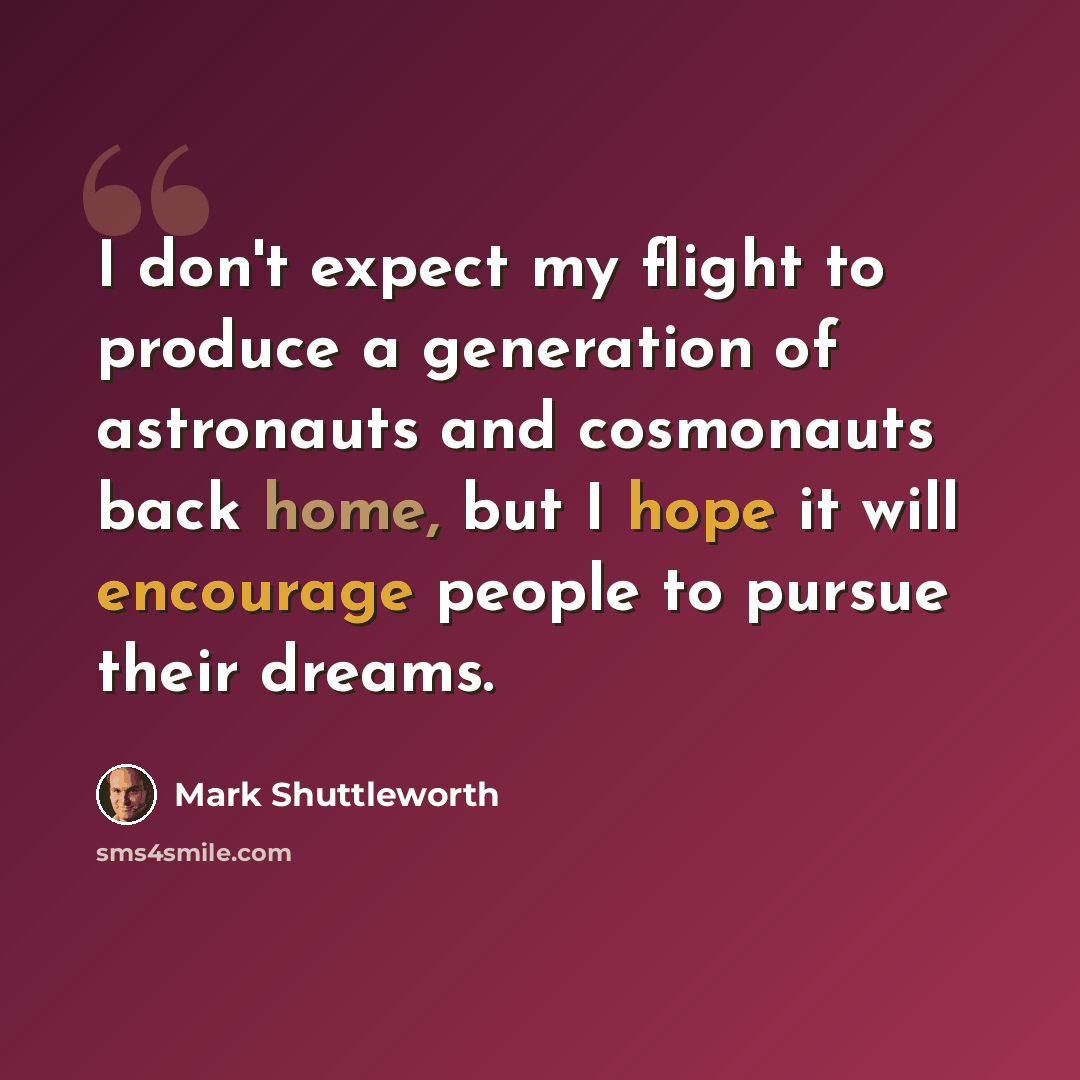 “I don't expect my flight to produce a generation of astronauts and cosmonauts back home, but I hope it will encourage people to pursue their dreams.” quote by Mark Shuttleworth