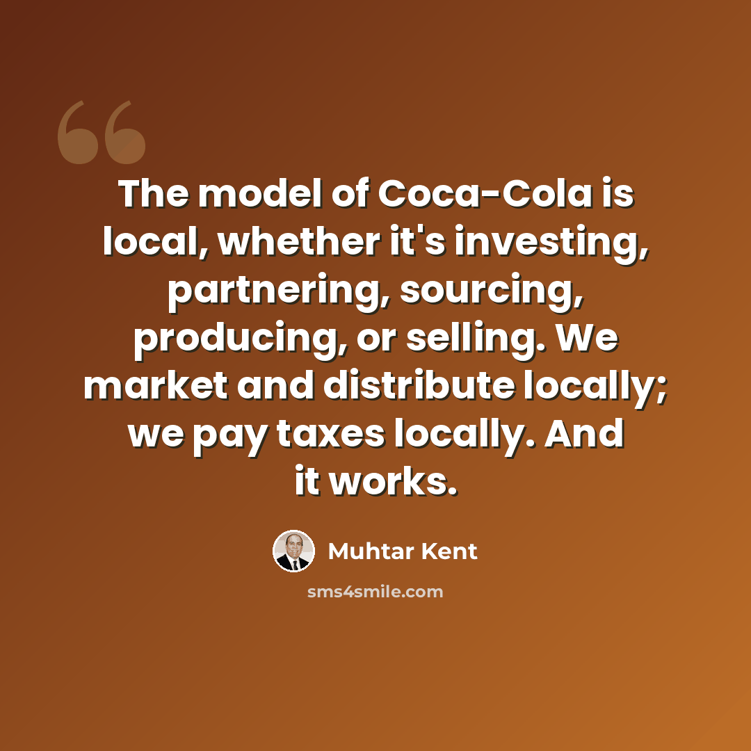“The model of Coca-Cola is local, whether it's investing, partnering, sourcing, producing, or selling. We market and distribute locally; we pay taxes locally. And it works.” quote by Muhtar Kent