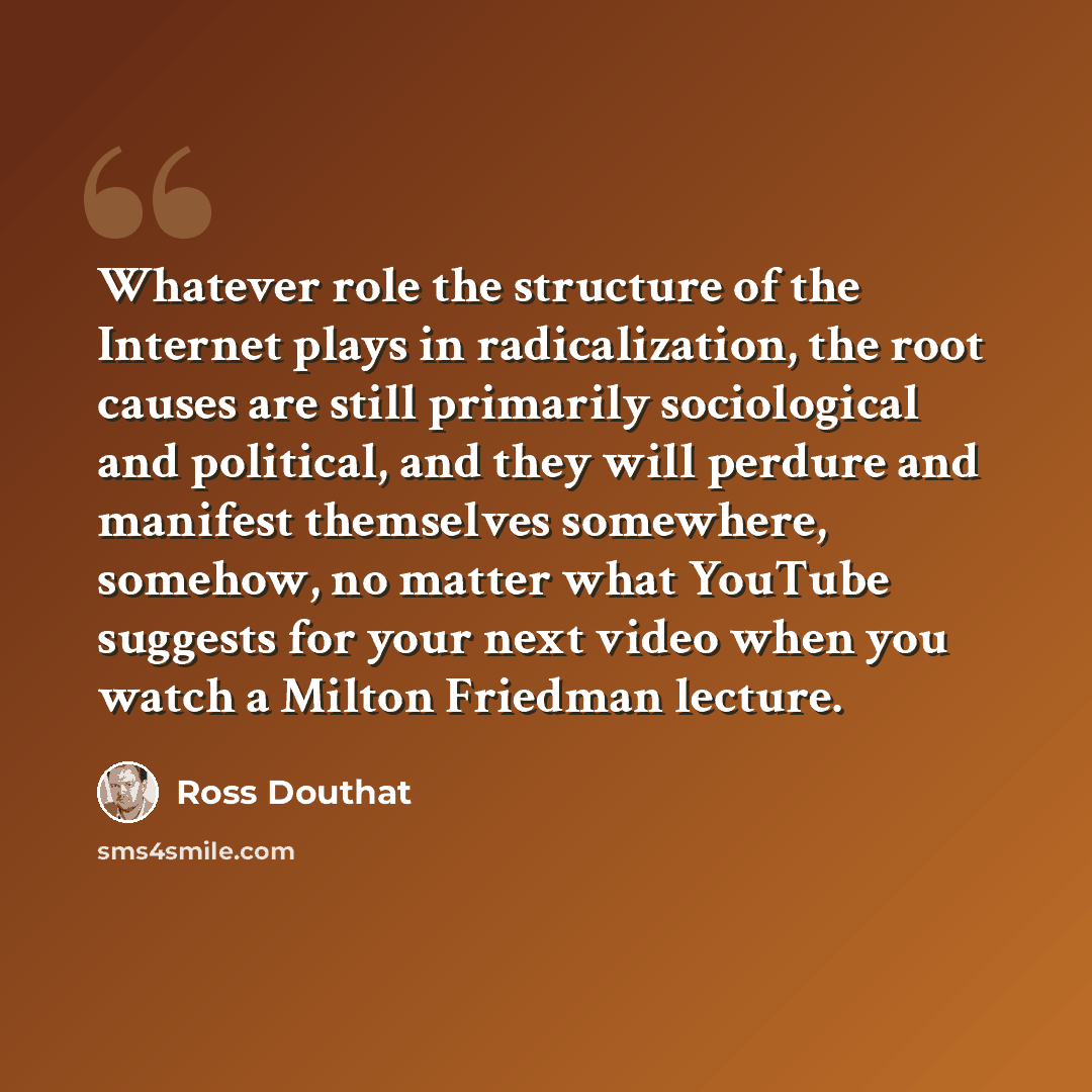 “Whatever role the structure of the Internet plays in radicalization, the root causes are still primarily sociological and political, and they will perdure and manifest themselves somewhere, somehow, no matter what YouTube suggests for your next video when you watch a Milton Friedman lecture.” quote by Ross Douthat